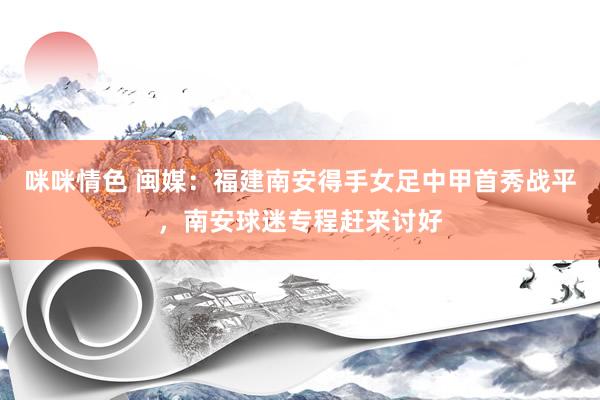咪咪情色 闽媒：福建南安得手女足中甲首秀战平，南安球迷专程赶来讨好