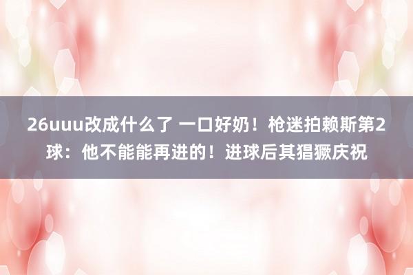 26uuu改成什么了 一口好奶！枪迷拍赖斯第2球：他不能能再进的！进球后其猖獗庆祝