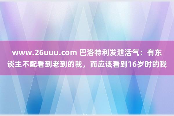 www.26uuu.com 巴洛特利发泄活气：有东谈主不配看到老到的我，而应该看到16岁时的我
