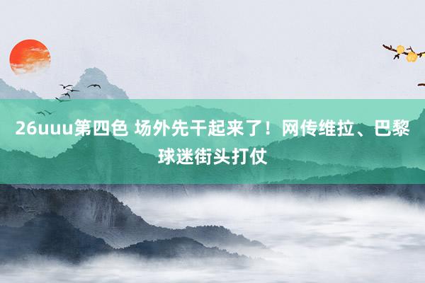 26uuu第四色 场外先干起来了！网传维拉、巴黎球迷街头打仗