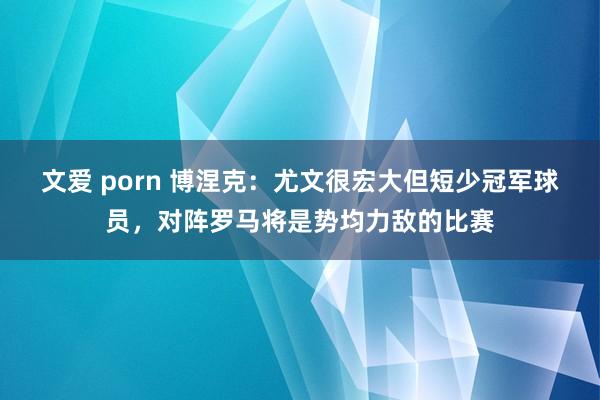 文爱 porn 博涅克：尤文很宏大但短少冠军球员，对阵罗马将是势均力敌的比赛