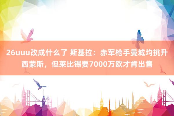 26uuu改成什么了 斯基拉：赤军枪手曼城均挑升西蒙斯，但莱比锡要7000万欧才肯出售