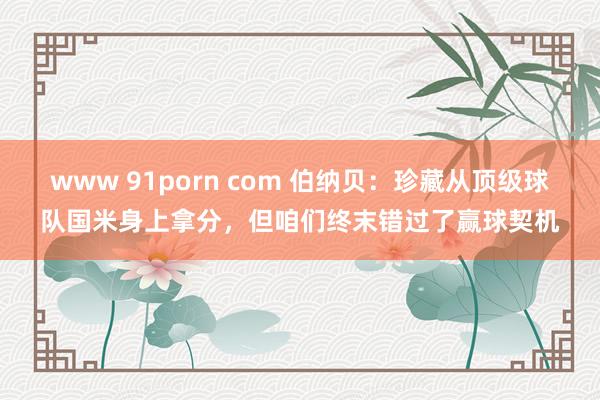 www 91porn com 伯纳贝：珍藏从顶级球队国米身上拿分，但咱们终末错过了赢球契机