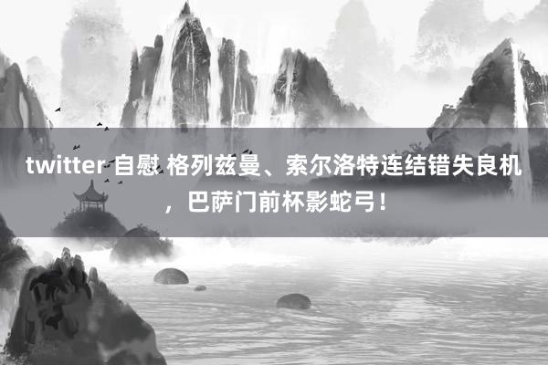 twitter 自慰 格列兹曼、索尔洛特连结错失良机，巴萨门前杯影蛇弓！