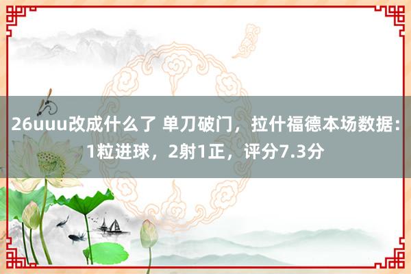 26uuu改成什么了 单刀破门，拉什福德本场数据：1粒进球，2射1正，评分7.3分