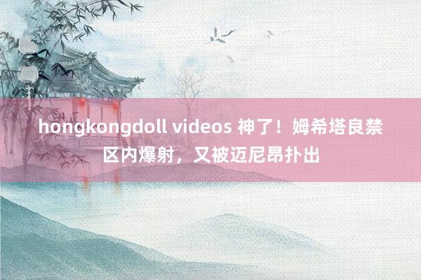 hongkongdoll videos 神了！姆希塔良禁区内爆射，又被迈尼昂扑出