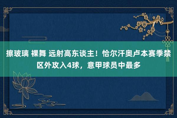 擦玻璃 裸舞 远射高东谈主！恰尔汗奥卢本赛季禁区外攻入4球，意甲球员中最多