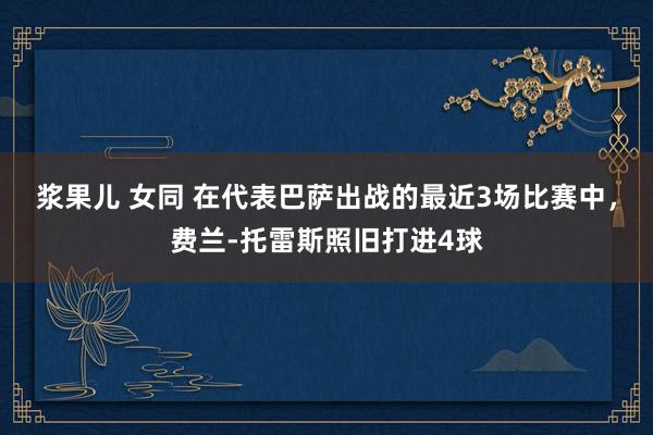 浆果儿 女同 在代表巴萨出战的最近3场比赛中，费兰-托雷斯照旧打进4球