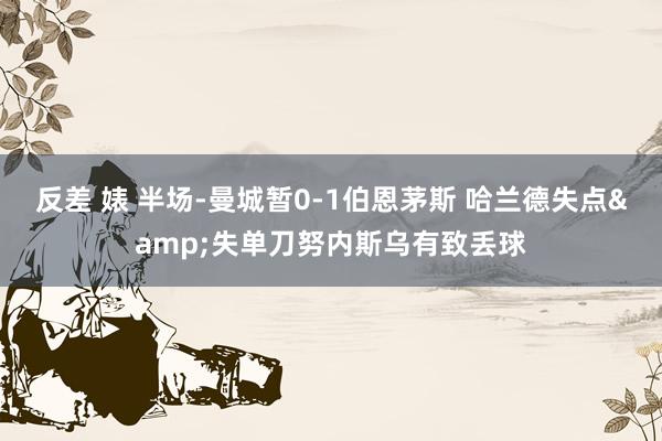 反差 婊 半场-曼城暂0-1伯恩茅斯 哈兰德失点&失单刀努内斯乌有致丢球